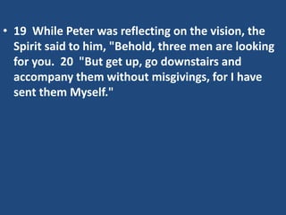 • 19 While Peter was reflecting on the vision, the
Spirit said to him, "Behold, three men are looking
for you. 20 "But get up, go downstairs and
accompany them without misgivings, for I have
sent them Myself."
 
