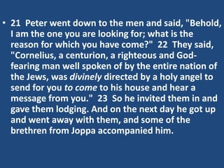 • 21 Peter went down to the men and said, "Behold,
I am the one you are looking for; what is the
reason for which you have come?" 22 They said,
"Cornelius, a centurion, a righteous and God-
fearing man well spoken of by the entire nation of
the Jews, was divinely directed by a holy angel to
send for you to come to his house and hear a
message from you." 23 So he invited them in and
gave them lodging. And on the next day he got up
and went away with them, and some of the
brethren from Joppa accompanied him.
 