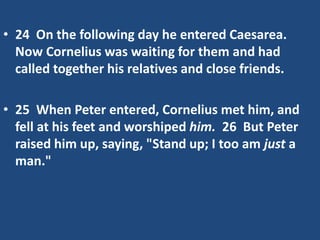 • 24 On the following day he entered Caesarea.
Now Cornelius was waiting for them and had
called together his relatives and close friends.
• 25 When Peter entered, Cornelius met him, and
fell at his feet and worshiped him. 26 But Peter
raised him up, saying, "Stand up; I too am just a
man."
 