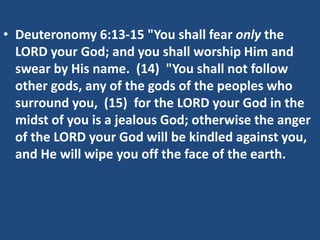 • Deuteronomy 6:13-15 "You shall fear only the
LORD your God; and you shall worship Him and
swear by His name. (14) "You shall not follow
other gods, any of the gods of the peoples who
surround you, (15) for the LORD your God in the
midst of you is a jealous God; otherwise the anger
of the LORD your God will be kindled against you,
and He will wipe you off the face of the earth.
 