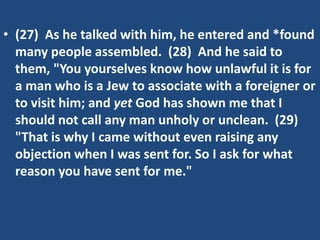 • (27) As he talked with him, he entered and *found
many people assembled. (28) And he said to
them, "You yourselves know how unlawful it is for
a man who is a Jew to associate with a foreigner or
to visit him; and yet God has shown me that I
should not call any man unholy or unclean. (29)
"That is why I came without even raising any
objection when I was sent for. So I ask for what
reason you have sent for me."
 
