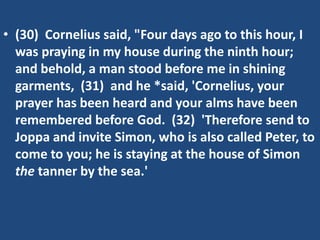 • (30) Cornelius said, "Four days ago to this hour, I
was praying in my house during the ninth hour;
and behold, a man stood before me in shining
garments, (31) and he *said, 'Cornelius, your
prayer has been heard and your alms have been
remembered before God. (32) 'Therefore send to
Joppa and invite Simon, who is also called Peter, to
come to you; he is staying at the house of Simon
the tanner by the sea.'
 