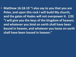 • Matthew 16:18-19 "I also say to you that you are
Peter, and upon this rock I will build My church;
and the gates of Hades will not overpower it. (19)
"I will give you the keys of the kingdom of heaven;
and whatever you bind on earth shall have been
bound in heaven, and whatever you loose on earth
shall have been loosed in heaven."
 