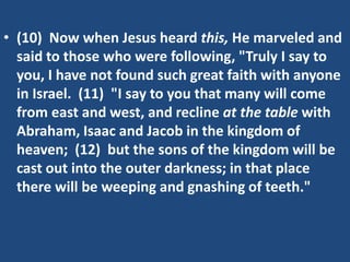 • (10) Now when Jesus heard this, He marveled and
said to those who were following, "Truly I say to
you, I have not found such great faith with anyone
in Israel. (11) "I say to you that many will come
from east and west, and recline at the table with
Abraham, Isaac and Jacob in the kingdom of
heaven; (12) but the sons of the kingdom will be
cast out into the outer darkness; in that place
there will be weeping and gnashing of teeth."
 