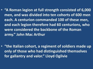 • “A Roman legion at full strength consisted of 6,000
men, and was divided into ten cohorts of 600 men
each. A centurion commanded 100 of these men,
and each legion therefore had 60 centurions, who
were considered the backbone of the Roman
army.” John Mac Arthur
• “the Italian cohort, a regiment of soldiers made up
only of those who had distinguished themselves
for gallantry and valor.” Lloyd Ogilvie
 