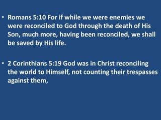 • Romans 5:10 For if while we were enemies we
were reconciled to God through the death of His
Son, much more, having been reconciled, we shall
be saved by His life.
• 2 Corinthians 5:19 God was in Christ reconciling
the world to Himself, not counting their trespasses
against them,
 