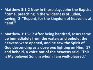 • Matthew 3:1-2 Now in those days John the Baptist
*came, preaching in the wilderness of Judea,
saying, 2 "Repent, for the kingdom of heaven is at
hand."
• Matthew 3:16-17 After being baptized, Jesus came
up immediately from the water; and behold, the
heavens were opened, and he saw the Spirit of
God descending as a dove and lighting on Him, 17
and behold, a voice out of the heavens said, "This
is My beloved Son, in whom I am well-pleased."
 
