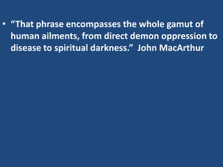 • “That phrase encompasses the whole gamut of
human ailments, from direct demon oppression to
disease to spiritual darkness.” John MacArthur
 