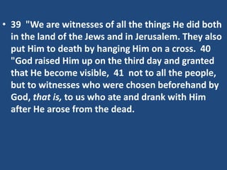 • 39 "We are witnesses of all the things He did both
in the land of the Jews and in Jerusalem. They also
put Him to death by hanging Him on a cross. 40
"God raised Him up on the third day and granted
that He become visible, 41 not to all the people,
but to witnesses who were chosen beforehand by
God, that is, to us who ate and drank with Him
after He arose from the dead.
 