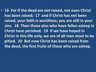 • 16 For if the dead are not raised, not even Christ
has been raised; 17 and if Christ has not been
raised, your faith is worthless; you are still in your
sins. 18 Then those also who have fallen asleep in
Christ have perished. 19 If we have hoped in
Christ in this life only, we are of all men most to be
pitied. 20 But now Christ has been raised from
the dead, the first fruits of those who are asleep.
 