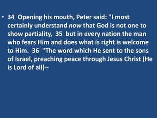 • 34 Opening his mouth, Peter said: "I most
certainly understand now that God is not one to
show partiality, 35 but in every nation the man
who fears Him and does what is right is welcome
to Him. 36 "The word which He sent to the sons
of Israel, preaching peace through Jesus Christ (He
is Lord of all)--
 