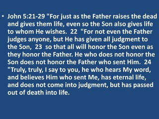 • John 5:21-29 "For just as the Father raises the dead
and gives them life, even so the Son also gives life
to whom He wishes. 22 "For not even the Father
judges anyone, but He has given all judgment to
the Son, 23 so that all will honor the Son even as
they honor the Father. He who does not honor the
Son does not honor the Father who sent Him. 24
"Truly, truly, I say to you, he who hears My word,
and believes Him who sent Me, has eternal life,
and does not come into judgment, but has passed
out of death into life.
 