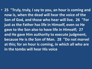 • 25 "Truly, truly, I say to you, an hour is coming and
now is, when the dead will hear the voice of the
Son of God, and those who hear will live. 26 "For
just as the Father has life in Himself, even so He
gave to the Son also to have life in Himself; 27
and He gave Him authority to execute judgment,
because He is the Son of Man. 28 "Do not marvel
at this; for an hour is coming, in which all who are
in the tombs will hear His voice
 