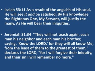 • Isaiah 53:11 As a result of the anguish of His soul,
He will see it and be satisfied; By His knowledge
the Righteous One, My Servant, will justify the
many, As He will bear their iniquities.
• Jeremiah 31:34 "They will not teach again, each
man his neighbor and each man his brother,
saying, 'Know the LORD,' for they will all know Me,
from the least of them to the greatest of them,"
declares the LORD, "for I will forgive their iniquity,
and their sin I will remember no more."
 
