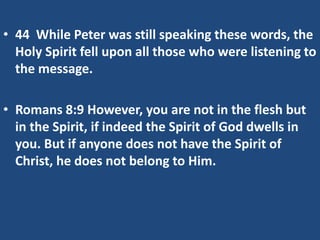 • 44 While Peter was still speaking these words, the
Holy Spirit fell upon all those who were listening to
the message.
• Romans 8:9 However, you are not in the flesh but
in the Spirit, if indeed the Spirit of God dwells in
you. But if anyone does not have the Spirit of
Christ, he does not belong to Him.
 