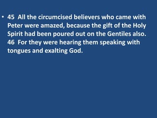 • 45 All the circumcised believers who came with
Peter were amazed, because the gift of the Holy
Spirit had been poured out on the Gentiles also.
46 For they were hearing them speaking with
tongues and exalting God.
 