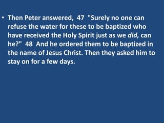 • Then Peter answered, 47 "Surely no one can
refuse the water for these to be baptized who
have received the Holy Spirit just as we did, can
he?" 48 And he ordered them to be baptized in
the name of Jesus Christ. Then they asked him to
stay on for a few days.
 