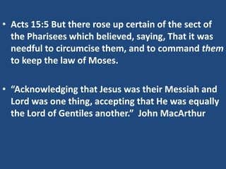 • Acts 15:5 But there rose up certain of the sect of
the Pharisees which believed, saying, That it was
needful to circumcise them, and to command them
to keep the law of Moses.
• “Acknowledging that Jesus was their Messiah and
Lord was one thing, accepting that He was equally
the Lord of Gentiles another.” John MacArthur
 
