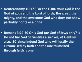 • Deuteronomy 10:17 "For the LORD your God is the
God of gods and the Lord of lords, the great, the
mighty, and the awesome God who does not show
partiality nor take a bribe.
• Romans 3:29-30 Or is God the God of Jews only? Is
He not the God of Gentiles also? Yes, of Gentiles
also, 30 since indeed God who will justify the
circumcised by faith and the uncircumcised
through faith is one.
 