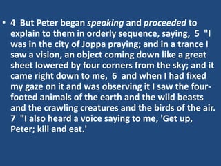 • 4 But Peter began speaking and proceeded to
explain to them in orderly sequence, saying, 5 "I
was in the city of Joppa praying; and in a trance I
saw a vision, an object coming down like a great
sheet lowered by four corners from the sky; and it
came right down to me, 6 and when I had fixed
my gaze on it and was observing it I saw the four-
footed animals of the earth and the wild beasts
and the crawling creatures and the birds of the air.
7 "I also heard a voice saying to me, 'Get up,
Peter; kill and eat.'
 