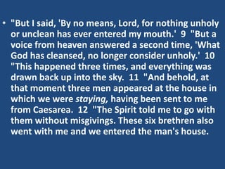 • "But I said, 'By no means, Lord, for nothing unholy
or unclean has ever entered my mouth.' 9 "But a
voice from heaven answered a second time, 'What
God has cleansed, no longer consider unholy.' 10
"This happened three times, and everything was
drawn back up into the sky. 11 "And behold, at
that moment three men appeared at the house in
which we were staying, having been sent to me
from Caesarea. 12 "The Spirit told me to go with
them without misgivings. These six brethren also
went with me and we entered the man's house.
 