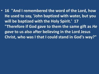 • 16 "And I remembered the word of the Lord, how
He used to say, 'John baptized with water, but you
will be baptized with the Holy Spirit.' 17
"Therefore if God gave to them the same gift as He
gave to us also after believing in the Lord Jesus
Christ, who was I that I could stand in God's way?"
 