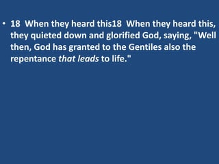 • 18 When they heard this18 When they heard this,
they quieted down and glorified God, saying, "Well
then, God has granted to the Gentiles also the
repentance that leads to life."
 