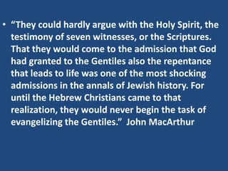 • “They could hardly argue with the Holy Spirit, the
testimony of seven witnesses, or the Scriptures.
That they would come to the admission that God
had granted to the Gentiles also the repentance
that leads to life was one of the most shocking
admissions in the annals of Jewish history. For
until the Hebrew Christians came to that
realization, they would never begin the task of
evangelizing the Gentiles.” John MacArthur
 