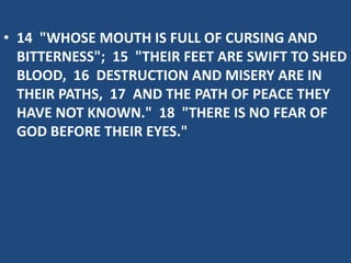 • 14 "WHOSE MOUTH IS FULL OF CURSING AND
BITTERNESS"; 15 "THEIR FEET ARE SWIFT TO SHED
BLOOD, 16 DESTRUCTION AND MISERY ARE IN
THEIR PATHS, 17 AND THE PATH OF PEACE THEY
HAVE NOT KNOWN." 18 "THERE IS NO FEAR OF
GOD BEFORE THEIR EYES."
 