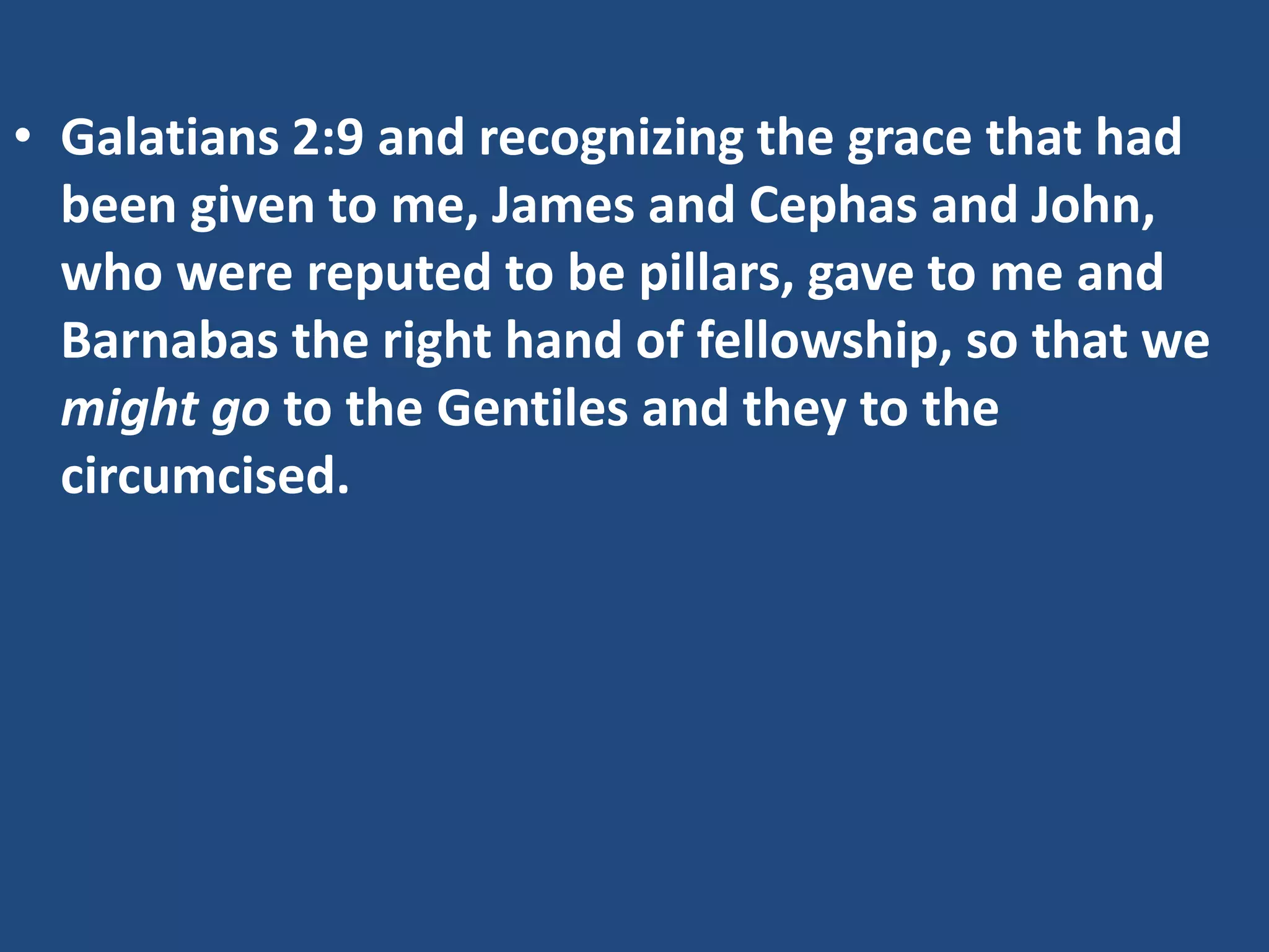 • Galatians 2:9 and recognizing the grace that had
been given to me, James and Cephas and John,
who were reputed to be pillars, gave to me and
Barnabas the right hand of fellowship, so that we
might go to the Gentiles and they to the
circumcised.
 