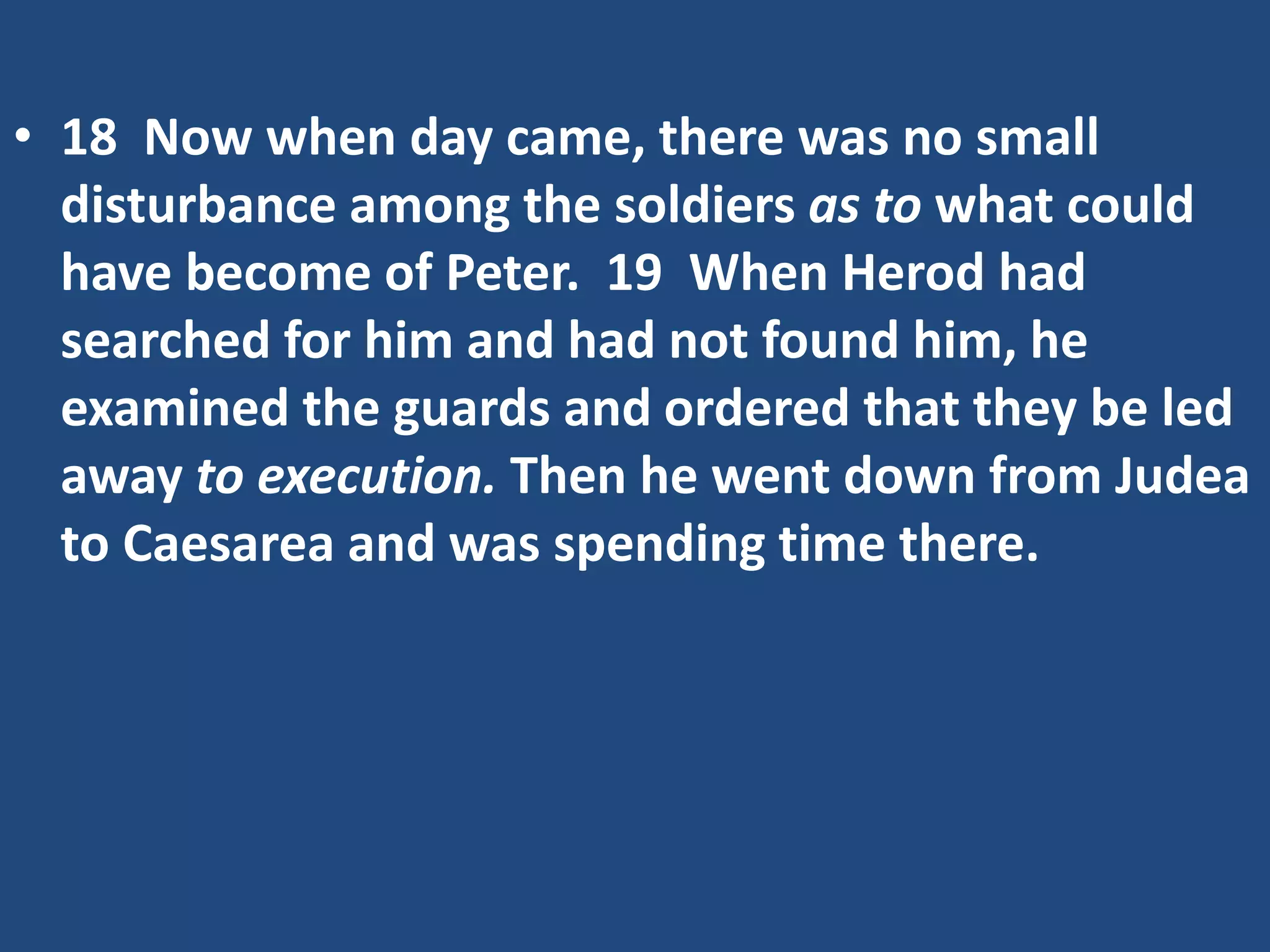 • 18 Now when day came, there was no small
disturbance among the soldiers as to what could
have become of Peter. 19 When Herod had
searched for him and had not found him, he
examined the guards and ordered that they be led
away to execution. Then he went down from Judea
to Caesarea and was spending time there.
 