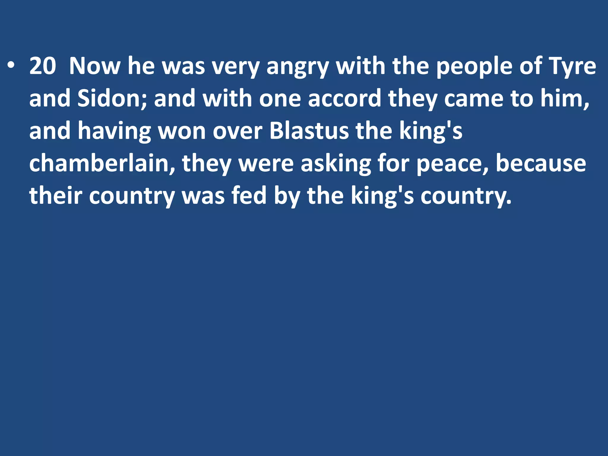 • 20 Now he was very angry with the people of Tyre
and Sidon; and with one accord they came to him,
and having won over Blastus the king's
chamberlain, they were asking for peace, because
their country was fed by the king's country.
 