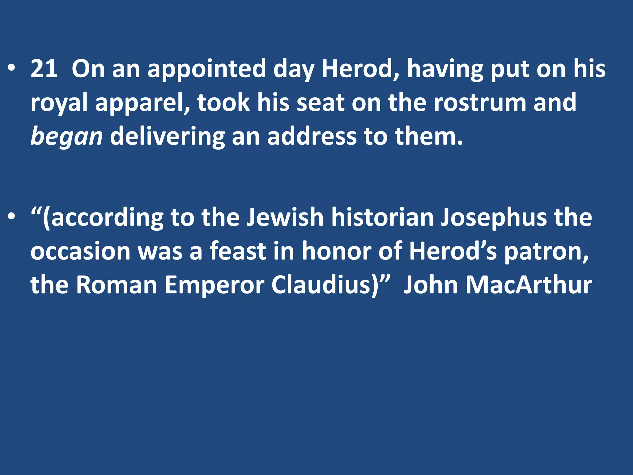 • 21 On an appointed day Herod, having put on his
royal apparel, took his seat on the rostrum and
began delivering an address to them.
• “(according to the Jewish historian Josephus the
occasion was a feast in honor of Herod’s patron,
the Roman Emperor Claudius)” John MacArthur
 