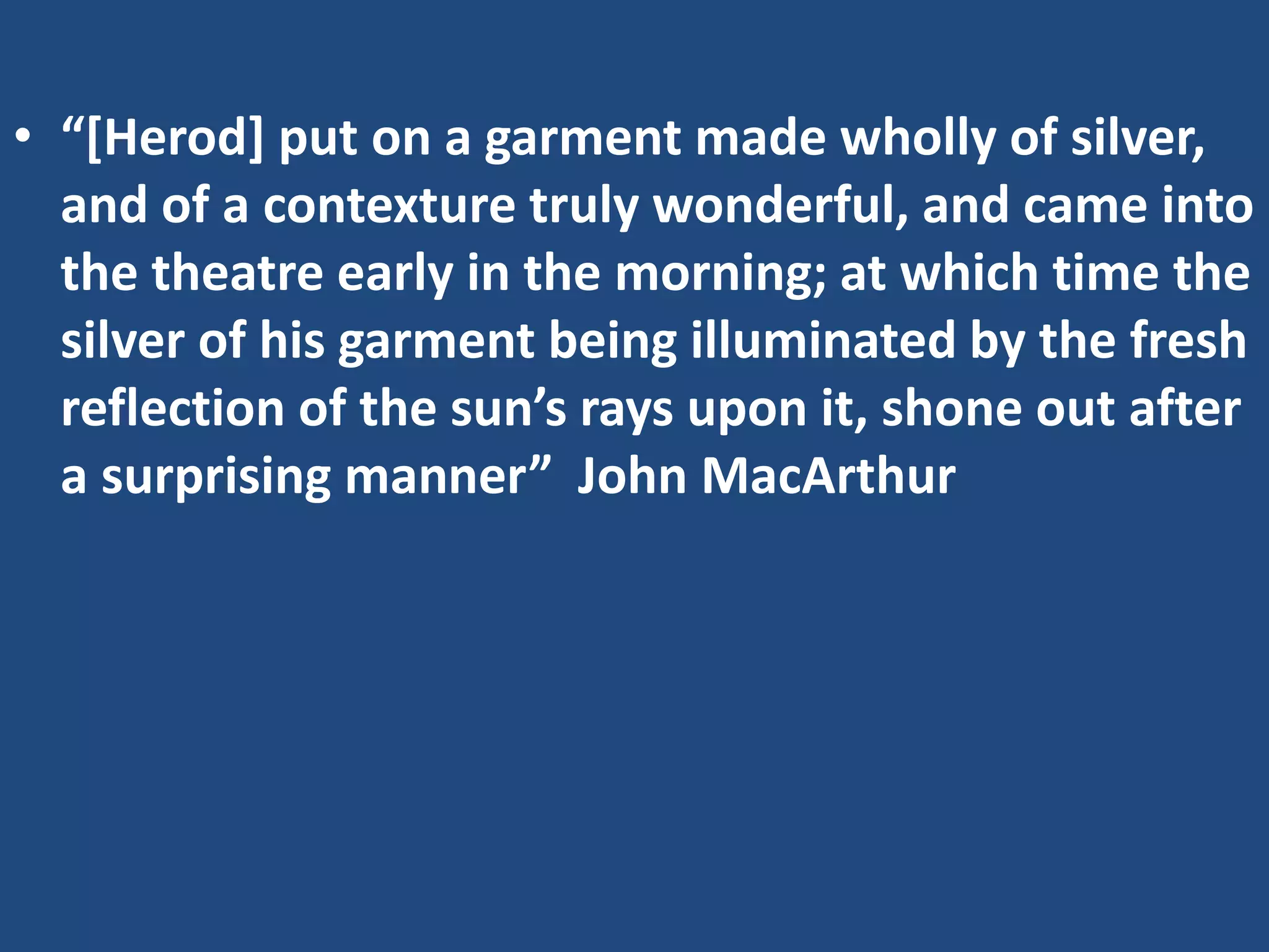 • “[Herod] put on a garment made wholly of silver,
and of a contexture truly wonderful, and came into
the theatre early in the morning; at which time the
silver of his garment being illuminated by the fresh
reflection of the sun’s rays upon it, shone out after
a surprising manner” John MacArthur
 