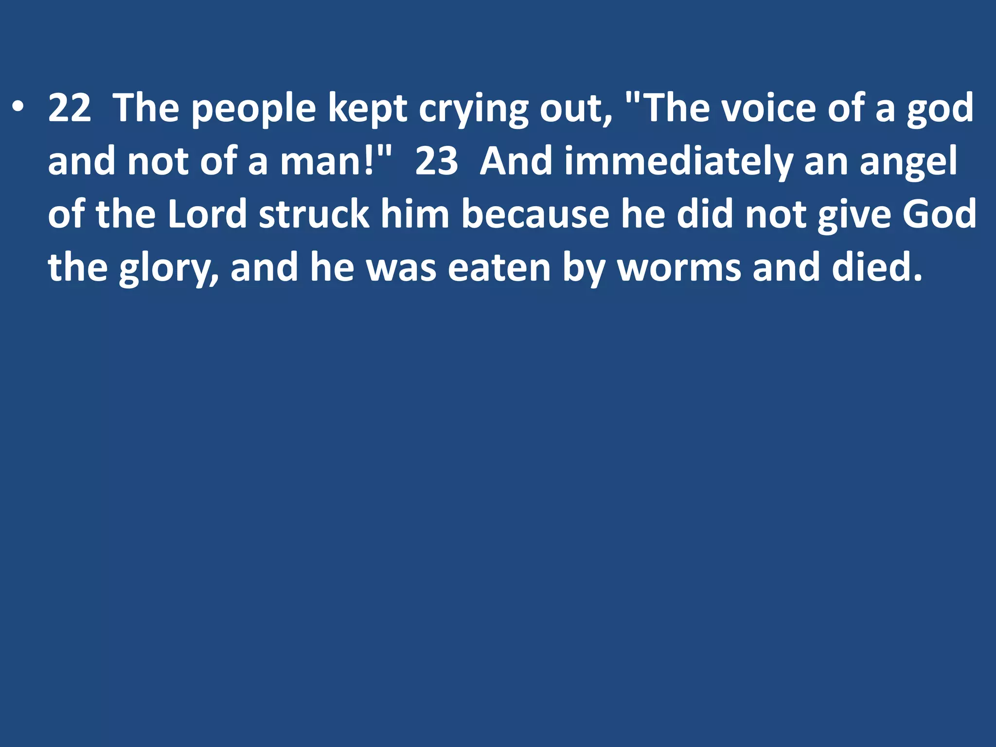 • 22 The people kept crying out, "The voice of a god
and not of a man!" 23 And immediately an angel
of the Lord struck him because he did not give God
the glory, and he was eaten by worms and died.
 