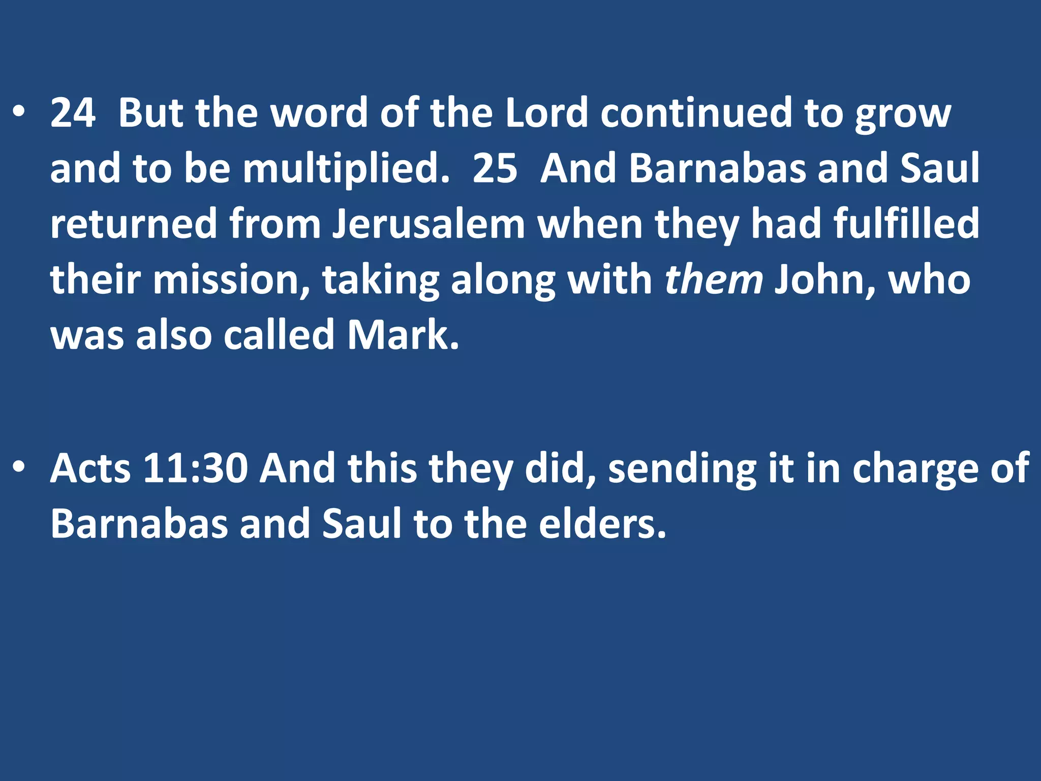 • 24 But the word of the Lord continued to grow
and to be multiplied. 25 And Barnabas and Saul
returned from Jerusalem when they had fulfilled
their mission, taking along with them John, who
was also called Mark.
• Acts 11:30 And this they did, sending it in charge of
Barnabas and Saul to the elders.
 