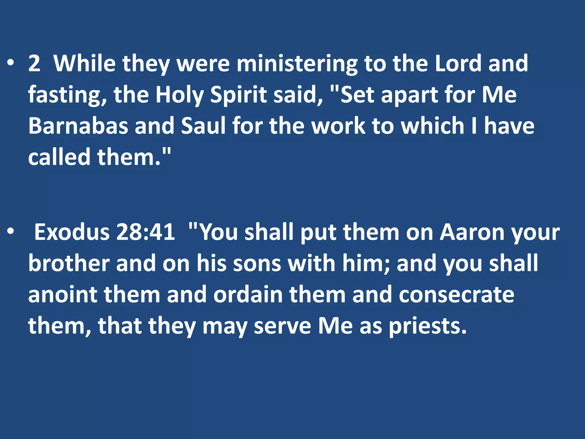 • 2 While they were ministering to the Lord and
fasting, the Holy Spirit said, "Set apart for Me
Barnabas and Saul for the work to which I have
called them."
• Exodus 28:41 "You shall put them on Aaron your
brother and on his sons with him; and you shall
anoint them and ordain them and consecrate
them, that they may serve Me as priests.
 