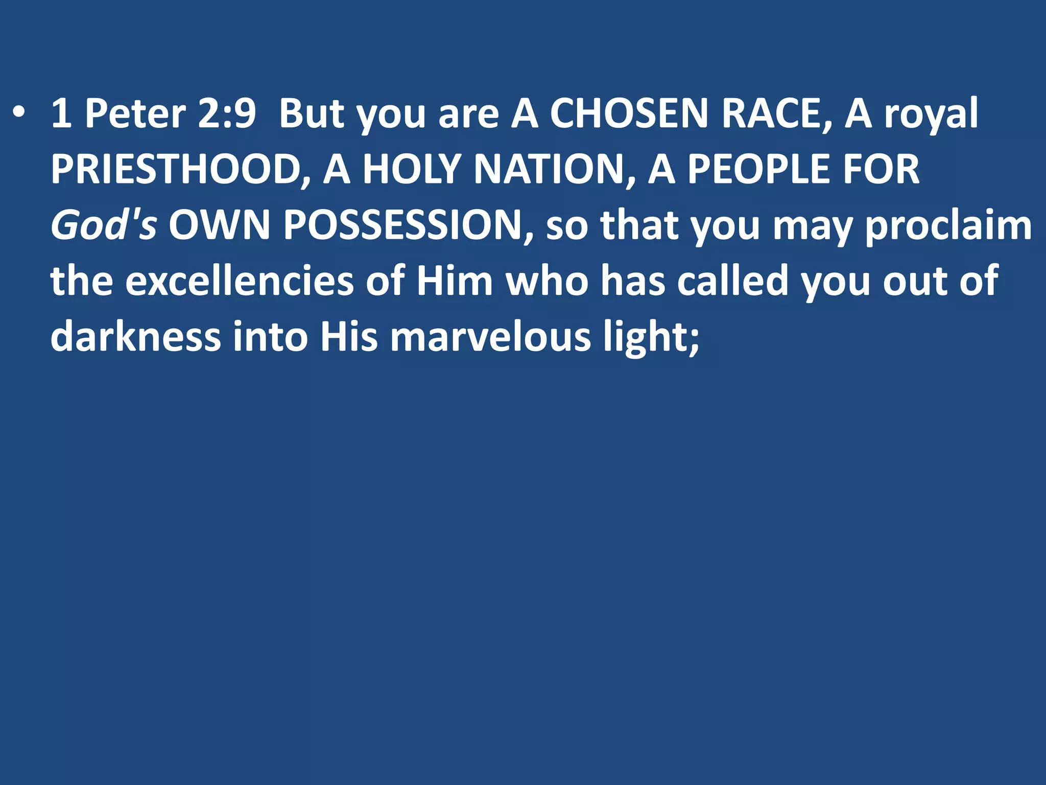 • 1 Peter 2:9 But you are A CHOSEN RACE, A royal
PRIESTHOOD, A HOLY NATION, A PEOPLE FOR
God's OWN POSSESSION, so that you may proclaim
the excellencies of Him who has called you out of
darkness into His marvelous light;
 