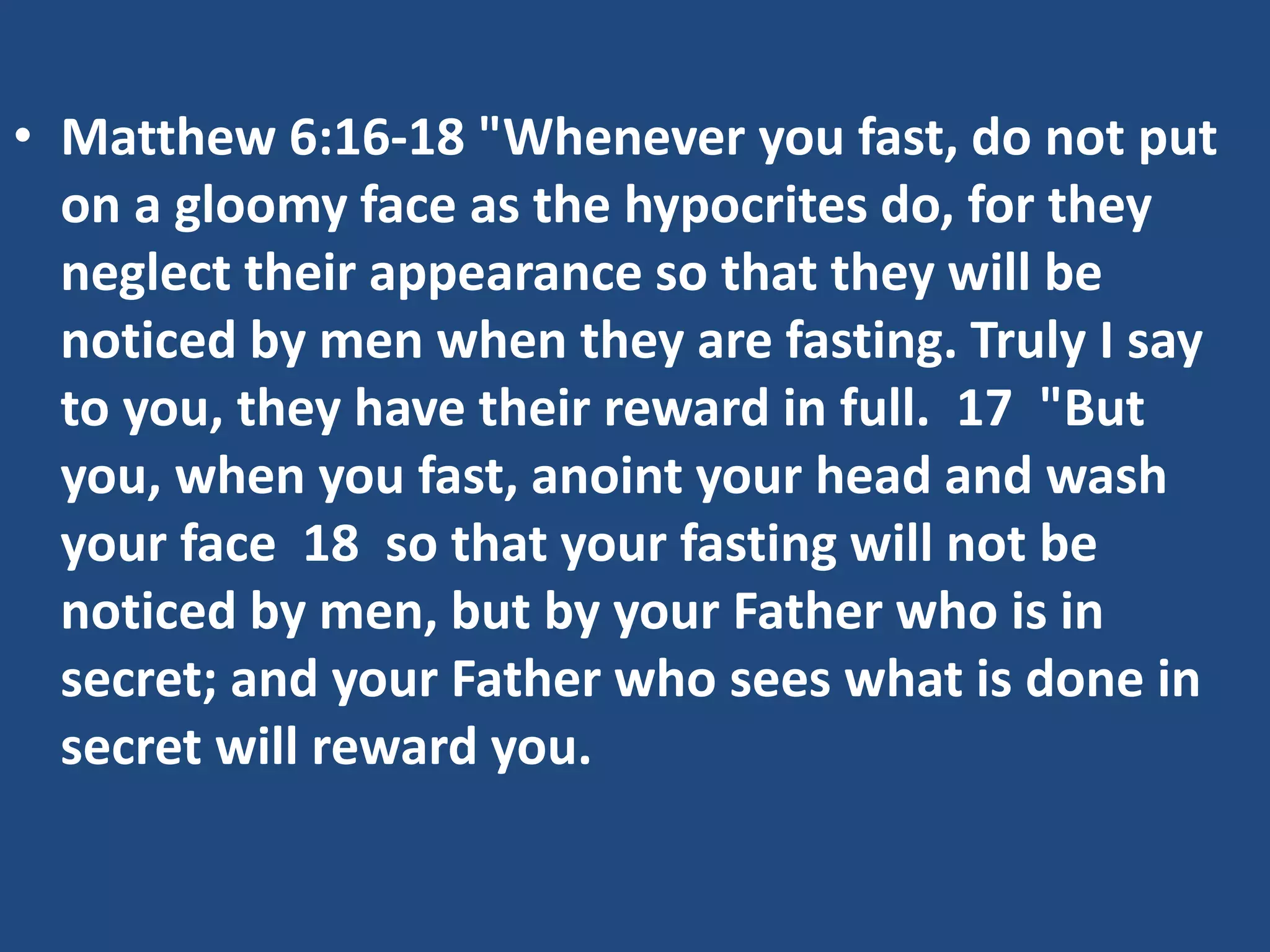 • Matthew 6:16-18 "Whenever you fast, do not put
on a gloomy face as the hypocrites do, for they
neglect their appearance so that they will be
noticed by men when they are fasting. Truly I say
to you, they have their reward in full. 17 "But
you, when you fast, anoint your head and wash
your face 18 so that your fasting will not be
noticed by men, but by your Father who is in
secret; and your Father who sees what is done in
secret will reward you.
 