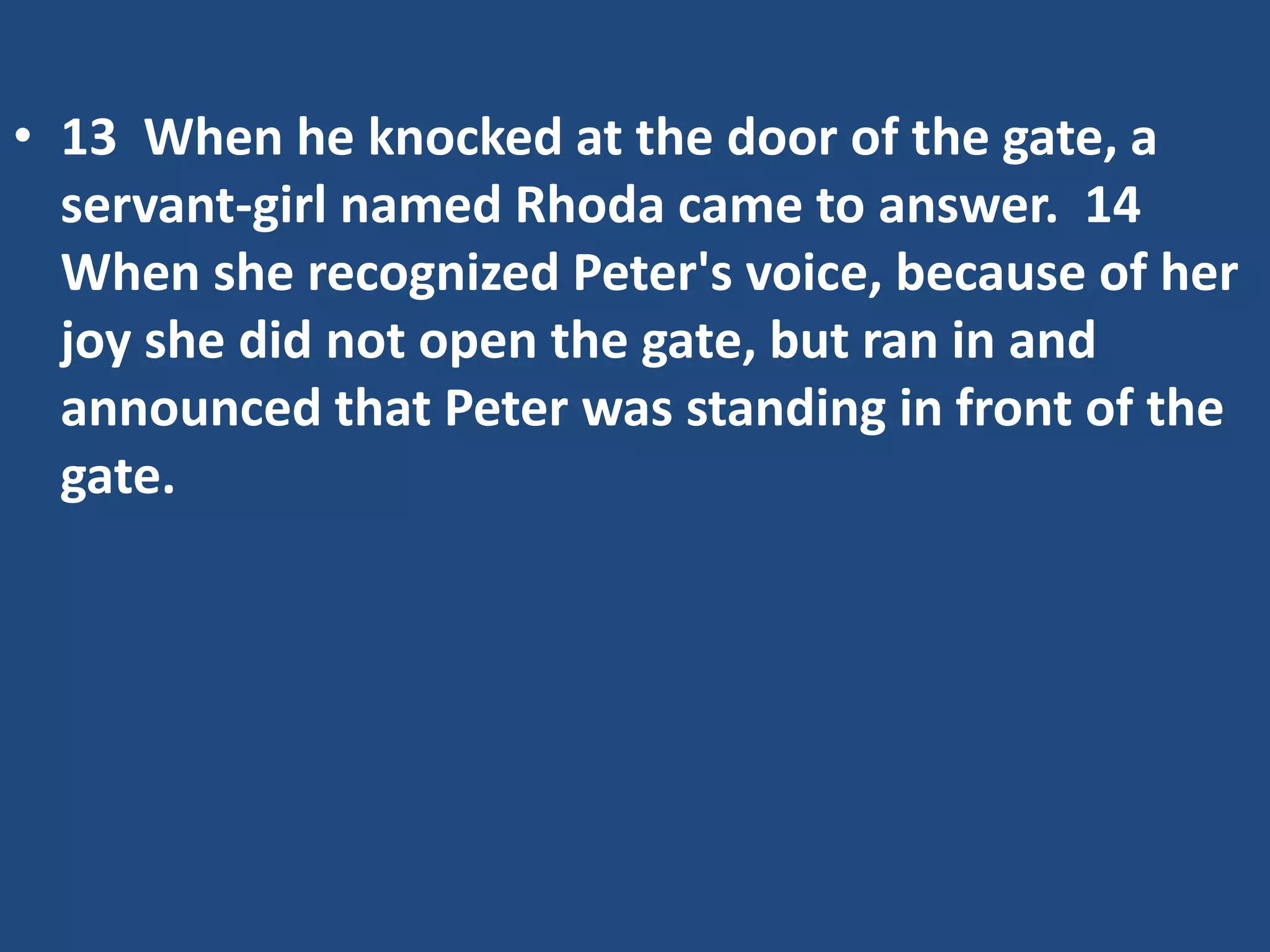 • 13 When he knocked at the door of the gate, a
servant-girl named Rhoda came to answer. 14
When she recognized Peter's voice, because of her
joy she did not open the gate, but ran in and
announced that Peter was standing in front of the
gate.
 