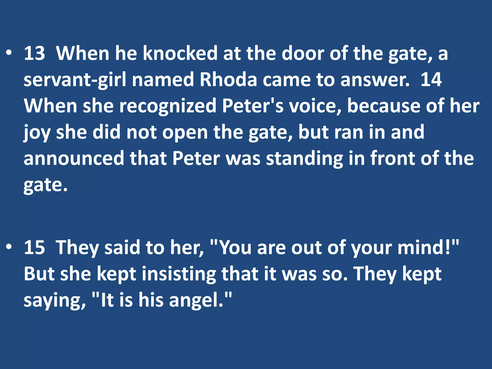 • 13 When he knocked at the door of the gate, a
servant-girl named Rhoda came to answer. 14
When she recognized Peter's voice, because of her
joy she did not open the gate, but ran in and
announced that Peter was standing in front of the
gate.
• 15 They said to her, "You are out of your mind!"
But she kept insisting that it was so. They kept
saying, "It is his angel."
 