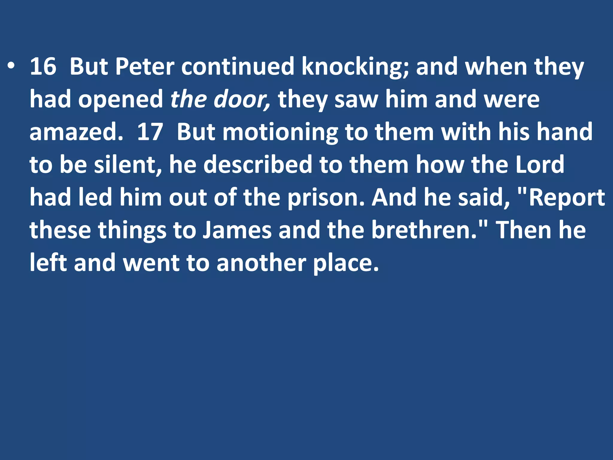 • 16 But Peter continued knocking; and when they
had opened the door, they saw him and were
amazed. 17 But motioning to them with his hand
to be silent, he described to them how the Lord
had led him out of the prison. And he said, "Report
these things to James and the brethren." Then he
left and went to another place.
 