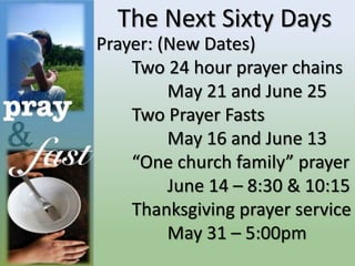 The Next Sixty Days
Prayer: (New Dates)
Two 24 hour prayer chains
May 21 and June 25
Two Prayer Fasts
May 16 and June 13
“One church family” prayer
June 14 – 8:30 & 10:15
Thanksgiving prayer service
May 31 – 5:00pm
 