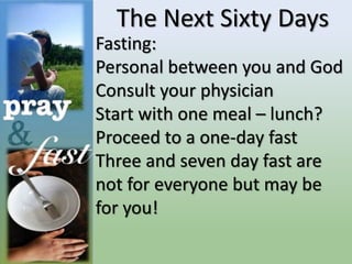 The Next Sixty Days
Fasting:
Personal between you and God
Consult your physician
Start with one meal – lunch?
Proceed to a one-day fast
Three and seven day fast are
not for everyone but may be
for you!
 