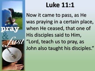 Luke 11:1
Now it came to pass, as He
was praying in a certain place,
when He ceased, that one of
His disciples said to Him,
“Lord, teach us to pray, as
John also taught his disciples.”
 