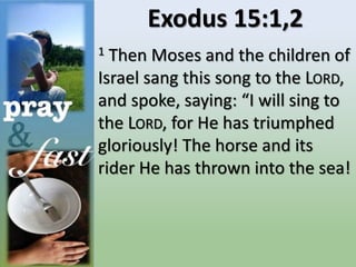 Exodus 15:1,2
1 Then Moses and the children of
Israel sang this song to the LORD,
and spoke, saying: “I will sing to
the LORD, for He has triumphed
gloriously! The horse and its
rider He has thrown into the sea!
 
