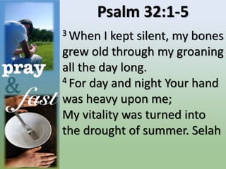 Psalm 32:1-5
3 When I kept silent, my bones
grew old through my groaning
all the day long.
4 For day and night Your hand
was heavy upon me;
My vitality was turned into
the drought of summer. Selah
 