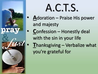 A.C.T.S.
• Adoration – Praise His power
and majesty
• Confession – Honestly deal
with the sin in your life
• Thanksgiving – Verbalize what
you’re grateful for
 