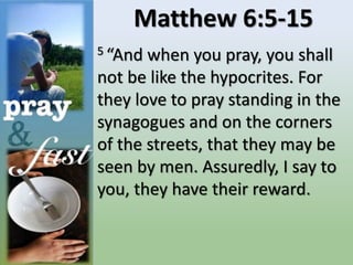 Matthew 6:5-15
5 “And when you pray, you shall
not be like the hypocrites. For
they love to pray standing in the
synagogues and on the corners
of the streets, that they may be
seen by men. Assuredly, I say to
you, they have their reward.
 