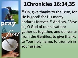 1Chronicles 16:34,35
34 Oh, give thanks to the LORD, for
He is good! for His mercy
endures forever. 35 And say, “Save
us, O God of our salvation;
gather us together, and deliver us
from the Gentiles, to give thanks
to Your holy name, to triumph in
Your praise.”
 